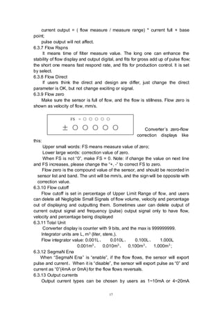 17
FS = ○ ○ ○ ○ ○
± ○ ○ ○ ○ ○
current output = ( flow measure / measure range) * current full + base
point;
pulse output will not affect.
6.3.7 Flow Rspns
It means time of filter measure value. The long one can enhance the
stability of flow display and output digital, and fits for gross add up of pulse flow;
the short one means fast respond rate, and fits for production control. It is set
by select.
6.3.8 Flow Direct
If users think the direct and design are differ, just change the direct
parameter is OK, but not change exciting or signal.
6.3.9 Flow zero
Make sure the sensor is full of flow, and the flow is stillness. Flow zero is
shown as velocity of flow, mm/s.
Converter’s zero-flow
correction displays like
this:
Upper small words: FS means measure value of zero;
Lower large words: correction value of zero.
When FS is not “0”, make FS = 0. Note: if change the value on next line
and FS increases, please change the “+, -” to correct FS to zero.
Flow zero is the compound value of the sensor, and should be recorded in
sensor list and band. The unit will be mm/s, and the sign will be opposite with
correction value.
6.3.10 Flow cutoff
Flow cutoff is set in percentage of Upper Limit Range of flow, and users
can delete all Negligible Small Signals of flow volume, velocity and percentage
out of displaying and outputting them. Sometimes user can delete output of
current output signal and frequency (pulse) output signal only to have flow,
velocity and percentage being displayed
6.3.11 Total Unit
Converter display is counter with 9 bits, and the max is 999999999.
Integrator units are L, m3 (liter, stere,).
Flow integrator value: 0.001L、 0.010L、 0.100L、 1.000L
0.001m3
、 0.010m3
、 0.100m3
、 1.000m3
;
6.3.12 SegmaN Ena
When “SegmaN Ena” is “enable”, if the flow flows, the sensor will export
pulse and current。When it is “disable”, the sensor will export pulse as “0” and
current as “0”(4mA or 0mA) for the flow flows reversals.
6.3.13 Output currents
Output current types can be chosen by users as 1~10mA or 4~20mA
 