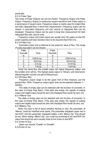 18
practically.
6.3.14 Pulse Type
Two kinds of Pulse Outputs are can be chosen: Frequency Output and Pulse
Output. Frequency Output is continuous square waveform and Pulse output is
a serial wave of square wave. Frequency output is mainly used for instant flow
and total integrated flow in short time measurement. Frequency output can be
chosen in equivalent frequency unit and volume of integrated flow can be
displayed. Frequency Output can be used in long time measurement for total
integrated flow with volume units.
Frequency output and pulse output are usually from OC gates so that DC
power supplies and load resistors have to be required (See Part 4.5).
6.3.15 Pulse Fact
Equivalent pulse Unit is referred to one pulse for value of flow. The range
of pulse equivalent can be chosen:
Pulse
Equivale
nt
Flow
Pulse
Equivale
nt
Flow
1 0.001L/cp 5 0.001m3/cp
2 0.01L/cp 6 0.01m3
/cp
3 0.1L/cp 7 0.1m3/cp
4 1.0L/cp 8 1.0m3/cp
Under the same flow, the smaller pulse, the higher frequency output, and
the smaller error will be. The highest pulse output is 100cp/s, and mechanism
electromagnetic counter can get 25 frequency/s.
6.3.16Freque Max
Frequency output range is as the upper limit of flow measure, just the
percent flow 100%. Frequency output upper limit can be selected between 1～
5000Hz.
The state of empty pipe can be detected with the function of converter. In
the case of Empty Pipe Alarm, if the pipe was empty, the signals of analog
output and digital output would be zero and displayed flow would be zero, too.
6.3.17Mtsnsr Ena
The state of empty pipe can be detected with the function of converter. In
the case of Empty Pipe Alarm, if the pipe was empty, the signals of analog
output and digital output would be zero and displayed flow would be zero, too.
6.3.18Mtsnsr Trip
When the pipe is full of liquid (whether flowing or not), the parameter of
“Mtsnsr” could be modified more easily. The parameter displayed upper line is
real MTP, and the parameter displayed bellow is the “Mtsnsr trip” that should
be set. When setting “Mtsnsr trip”, you could be according to the real MTP, the
value that should be set is usually three to five times of real MTP.
6.3.19 Alm Hi Ena
Users can choose “Enable” or “Disable”.
6.3.20 Alm Hi Val
 