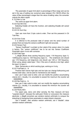 19
The parameter of upper limit alarm is percentage of flow range and can be
set in the way of setting one numerical value between 0%~199.9%.When the
value of flow percentage is larger than the value of setting value, the converter
outputs the alarm signal.
6. 3.21Alm Lo Val
The same as upper limit alarm.
6.3.22 Sys Alm Ena
Selecting Enable will have the function, and selecting Disable will cancel
the function.
6.3.23 Clr Sum Key
User use more than 3 byte code to enter ,Then set this password in Clr
Total Rec.
6.3.24 Snsr Code
It is referred to the produced date of sensor and the serial number of
product that can keep the sensors coefficient right and accurate.
6.3.25 Sensor Fact
“Sensor Coefficient” is printed on the Label of the sensor when it is made
in factory. The “sensor coefficient” has to be set into Sensor Coefficient
Parameter when it runs with converter.
6.3.26 Field Type
L_MagB affords three exciting frequency types: 1/16 frequency (type 1),
1/20frequency (type 2), 1/25 frequency (type 3)。 The small-bore one should
use 1/16 frequency, and large-bore one should use 1/20 or 1/25 frequency.
When using, please select type 1 first, if the zero of velocity is too high, select
the type 2 or type 3.
Note: Demarcate on which exciting type, working on it only.
6.3.27 FwdTotal Lo、hi
Positive total volume high byte and low byte can change forthcoming and
reverse total value, and be used to maintenance and instead.
User use 5 byte code to enter, and can modify the positive accumulating
volume (∑+). Usually, it is unsuitable to exceed the maximum the counter set
（999999999）.
6.3.28 RevTotal Lo、hi
User use 5 byte code to enter, and can modify the negative accumulating
volume (∑-). Usually, it is unsuitable to exceed the minimum the counter set
（999999999）.
6.3.29 PlsntLmtEn
For paper pulp, slurry and other serosity, the flow measure will have
"cuspidal disturb", because the solid grain friction or concussion the measure
electrode. L_MagB converters use variation restrain arithmetic to conquer the
disturbing by designing three parameters to select disturb character.
Set it "enable", start variation restrain arithmetic; set it "disable", close
variation restrain arithmetic.
 