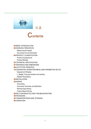 2
目录
Contents
00003333 BRIEF INTRODUCTION
00004444 WORKING PRINCIPLES
Measuring Principles
Converter Circuit Schematic
00005555 PRODUCT CLASSIFICATION
Product Components
Product Models
00005555 TECHNICAL SPECIFICATON
00007777 DRAWINGS AND DIMENSIONS
00008888 LECTOTYPE PRINCIPLE
12121212 CONVERTER OPERATION MENU AND PARAMETER SETUP
Keypad and Display
L_MagB_4 key parameters and setting
Details Parameters
22222222 INSTALLATION
24242424 WIRING
Grounding
Converter Terminals and Definition
Remote-type Wiring
Output Signal Wiring
29292929 SELF-DIAGNOSTICS AND TROUBLESHOOTING
30303030 PACKAGING
30303030 TRANSPORTATION AND STORAGE
30303030 OPERATION
 