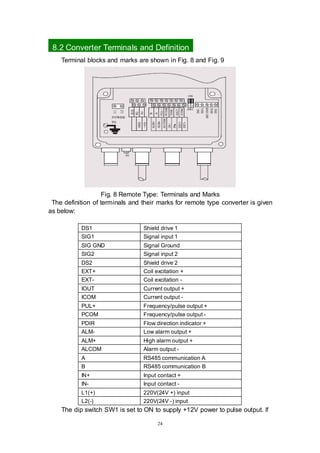 24
8.2 Converter Terminals and Definition
Terminal blocks and marks are shown in Fig. 8 and Fig. 9
Fig. 8 Remote Type: Terminals and Marks
The definition of terminals and their marks for remote type converter is given
as below:
DS1 Shield drive 1
SIG1 Signal input 1
SIG GND Signal Ground
SIG2 Signal input 2
DS2 Shield drive 2
EXT+ Coil excitation +
EXT- Coil excitation -
IOUT Current output +
ICOM Current output -
PUL+ Frequency/pulse output +
PCOM Frequency/pulse output -
PDIR Flow direction indicator +
ALM- Low alarm output +
ALM+ High alarm output +
ALCOM Alarm output -
A RS485 communication A
B RS485 communication B
IN+ Input contact +
IN- Input contact -
L1(+) 220V(24V +) input
L2(-) 220V(24V -) input
The dip switch SW1 is set to ON to supply +12V power to pulse output. If
 