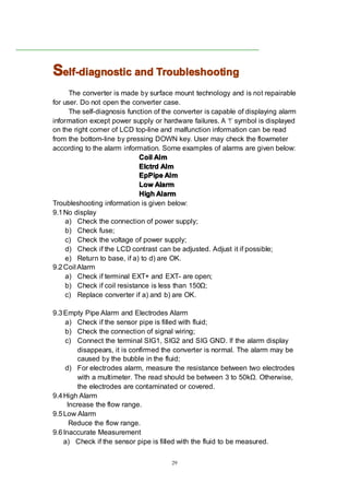 29
SSSSelf-diagnosticelf-diagnosticelf-diagnosticelf-diagnostic andandandand TroubleshootingTroubleshootingTroubleshootingTroubleshooting
The converter is made by surface mount technology and is not repairable
for user. Do not open the converter case.
The self-diagnosis function of the converter is capable of displaying alarm
information except power supply or hardware failures. A ‘!’ symbol is displayed
on the right corner of LCD top-line and malfunction information can be read
from the bottom-line by pressing DOWN key. User may check the flowmeter
according to the alarm information. Some examples of alarms are given below:
CoilCoilCoilCoil AlmAlmAlmAlm
ElctrdElctrdElctrdElctrd AlmAlmAlmAlm
EpPipeEpPipeEpPipeEpPipe AlmAlmAlmAlm
LowLowLowLow AlarmAlarmAlarmAlarm
HighHighHighHigh AlarmAlarmAlarmAlarm
Troubleshooting information is given below:
9.1No display
a) Check the connection of power supply;
b) Check fuse;
c) Check the voltage of power supply;
d) Check if the LCD contrast can be adjusted. Adjust it if possible;
e) Return to base, if a) to d) are OK.
9.2Coil Alarm
a) Check if terminal EXT+ and EXT- are open;
b) Check if coil resistance is less than 150Ω;
c) Replace converter if a) and b) are OK.
9.3Empty Pipe Alarm and Electrodes Alarm
a) Check if the sensor pipe is filled with fluid;
b) Check the connection of signal wiring;
c) Connect the terminal SIG1, SIG2 and SIG GND. If the alarm display
disappears, it is confirmed the converter is normal. The alarm may be
caused by the bubble in the fluid;
d) For electrodes alarm, measure the resistance between two electrodes
with a multimeter. The read should be between 3 to 50kΩ. Otherwise,
the electrodes are contaminated or covered.
9.4High Alarm
Increase the flow range.
9.5Low Alarm
Reduce the flow range.
9.6Inaccurate Measurement
a) Check if the sensor pipe is filled with the fluid to be measured.
 