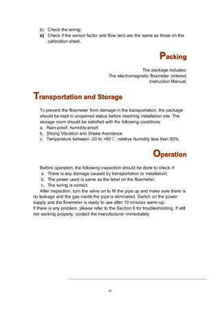 30
b) Check the wiring;
c)c)c)c) Check if the sensor factor and flow zero are the same as those on the
calibration sheet.
PPPPackingackingackingacking
The package includes:
The electromagnetic flowmeter ordered;
Instruction Manual;
TTTTransportationransportationransportationransportation andandandand StorageStorageStorageStorage
To prevent the flowmeter from damage in the transportation, the package
should be kept in unopened status before reaching installation site. The
storage room should be satisfied with the following conditions:
a. Rain-proof, humidity-proof;
b. Strong Vibration and Shake Avoidance
c. Temperature between -20 to +60℃, relative humidity less than 80%
OOOOperationperationperationperation
Before operation, the following inspection should be done to check if:
a. There is any damage caused by transportation or installation;
b. The power used is same as the label on the flowmeter;
c. The wiring is correct.
After inspection, turn the valve on to fill the pipe up and make sure there is
no leakage and the gas inside the pipe is eliminated. Switch on the power
supply and the flowmeter is ready to use after 10 minutes warm-up.
If there is any problem, please refer to the Section 9 for troubleshooting. If still
not working properly, contact the manufacturer immediately.
 