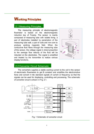 4
WWWWorkingorkingorkingorking PrinciplesPrinciplesPrinciplesPrinciples
2.1 Measuring Principles
The measuring principle of electromagnetic
flowmeter is based on the electromagnetic
induction law of Farady. The sensor is mainly
composed of measuring tube with isolate lining, a
pair of electrodes installed by penetration of the
measuring tube wall, a pair of coils and iron core to
produce working magnetic field. When the
conductive fluid flows through the measuring tube
of the sensor, the voltage signal in direct proportion
to the average flow velocity of the fluid will be
inducted on the electrodes. The signal is amplified
and treated by the transmitter to realize various
display functions.
1
2.2 Converter Circuit Schematic
The converters supplies a stable exciting current to the coil in the sensor
of electronetic flowmeters to get B constant and amplifies the electromotive
force and convert it into standard signals of current or frequency so that the
signals can be used for displaying, controlling and processing. The schematic
of converter circuit is shown in Fig. 2.1.
Fig. 1 Schematic of converter circuit
 