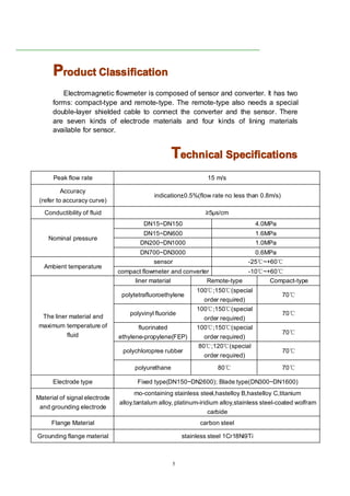 5
PPPProductroductroductroduct ClassificationClassificationClassificationClassification
Electromagnetic flowmeter is composed of sensor and converter. It has two
forms: compact-type and remote-type. The remote-type also needs a special
double-layer shielded cable to connect the converter and the sensor. There
are seven kinds of electrode materials and four kinds of lining materials
available for sensor.
TTTTechnicalechnicalechnicalechnical SpecificationsSpecificationsSpecificationsSpecifications
Peak flow rate 15 m/s
Accuracy
(refer to accuracy curve)
indication±0.5%(flow rate no less than 0.8m/s)
Conductibility of fluid ≥5μs/cm
Nominal pressure
DN15~DN150 4.0MPa
DN15~DN600 1.6MPa
DN200~DN1000 1.0MPa
DN700~DN3000 0.6MPa
Ambient temperature
sensor -25℃~+60℃
compact flowmeter and converter -10℃~+60℃
The liner material and
maximum temperature of
fluid
liner material Remote-type Compact-type
polytetrafluoroethylene
100℃;150℃(special
order required)
70℃
polyvinyl fluoride
100℃;150℃(special
order required)
70℃
fluorinated
ethylene-propylene(FEP)
100℃;150℃(special
order required)
70℃
polychloropree rubber
80℃;120℃(special
order required)
70℃
polyurethane 80℃ 70℃
Electrode type Fixed type(DN150~DN2600); Blade type(DN300~DN1600)
Material of signal electrode
and grounding electrode
mo-containing stainless steel,hastelloy B,hastelloy C,titanium
alloy,tantalum alloy, platinum-iridium alloy,stainless steel-coated wolfram
carbide
Flange Material carbon steel
Grounding flange material stainless steel 1Cr18Ni9Ti
 