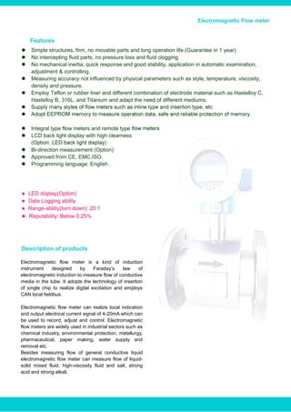 Electromagnetic Flow meterElectromagnetic Flow meter
 Simple structures, firm, no movable parts and long operation life.(Guarantee in 1 year)
 No intercepting fluid parts, no pressure loss and fluid clogging.
 No mechanical inertia, quick response and good stability, application in automatic examination,
adjustment & controlling.
 Measuring accuracy not influenced by physical parameters such as style, temperature, viscosity,
density and pressure.
 Employ Teflon or rubber liner and different combination of electrode material such as Hastelloy C,
Hastelloy B, 316L, and Titanium and adapt the need of different mediums.


 Integral type flow meters and remote type fl
 LCD back light display with high clearness
 Bi-direction measurement (Option)
 Approved from CE, EMC,ISO.
 Programming language: English .
★ LED display(Option)
★ Data Logging ability
★ Range-ability(turn down): 20:1
★ Reputability: Below 0.25%
Electromagnetic flow meter is a kind of induction
instrument designed by Faraday’s law of
electromagnetic induction to measure flow of conductive
media in the tube. It adopts the technology of insertion
of single chip to realize digital excitation and employs
CAN local fieldbus.
Electromagnetic flow meter can realize local indication
and output electrical current signal of 4-20mA which can
be used to record, adjust and control. Electromagnetic
flow meters are widely used in industrial sectors such as
chemical industry, environmental protection, metallurgy,
pharmaceutical, paper making, water supply and
removal etc.
Besides measuring flow of general conductive liquid
electromagnetic flow meter can measure flow of liquid-
solid mixed fluid, high-viscosity fluid and salt, strong
acid and strong alkali.
Description of products
Features
www.bcstgroup.com info@bcstgroup.com
 