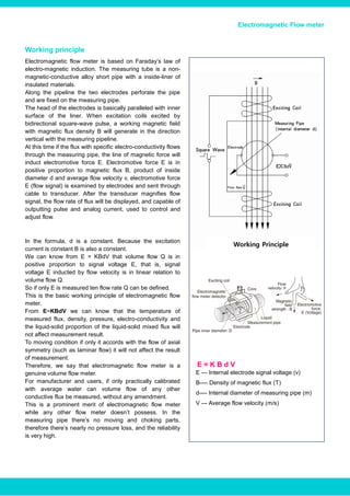 E = K B d V
Electromagnetic Flow meter
Working principle
Electromagnetic flow meter is based on Faraday’s law of
electro-magnetic induction. The measuring tube is a non-
magnetic-conductive alloy short pipe with a inside-liner of
insulated materials.
Along the pipeline the two electrodes perforate the pipe
and are fixed on the measuring pipe.
The head of the electrodes is basically paralleled with inner
surface of the liner. When excitation coils excited by
bidirectional square-wave pulse, a working magnetic field
with magnetic flux density B will generate in the direction
vertical with the measuring pipeline.
At this time if the flux with specific electro-conductivity flows
through the measuring pipe, the line of magnetic force will
induct electromotive force E. Electromotive force E is in
positive proportion to magnetic flux B, product of inside
diameter d and average flow velocity v, electromotive force
E (flow signal) is examined by electrodes and sent through
cable to transducer. After the transducer magnifies flow
signal, the flow rate of flux will be displayed, and capable of
outputting pulse and analog current, used to control and
adjust flow.
In the formula, d is a constant. Because the excitation
current is constant B is also a constant.
We can know from E = KBdV that volume flow Q is in
positive proportion to signal voltage E, that is, signal
voltage E inducted by flow velocity is in linear relation to
volume flow Q.
So if only E is measured ten flow rate Q can be defined.
This is the basic working principle of electromagnetic flow
meter.
From E=KBdV we can know that the temperature of
measured flux, density, pressure, electro-conductivity and
the liquid-solid proportion of the liquid-solid mixed flux will
not affect measurement result.
To moving condition if only it accords with the flow of axial
symmetry (such as laminar flow) it will not affect the result
of measurement.
Therefore, we say that electromagnetic flow meter is a
genuine volume flow meter.
For manufacturer and users, if only practically calibrated
with average water can volume flow of any other
conductive flux be measured, without any amendment.
This is a prominent merit of electromagnetic flow meter
while any other flow meter doesn’t possess. In the
measuring pipe there’s no moving and choking parts,
therefore there’s nearly no pressure loss, and the reliability
is very high.
Working Principle
E --- Internal electrode signal voltage (v)
B---- Density of magnetic flux (T)
d---- Internal diameter of measuring pipe (m)
V --- Average flow velocity (m/s)
www.bcstgroup.com info@bcstgroup.com
 