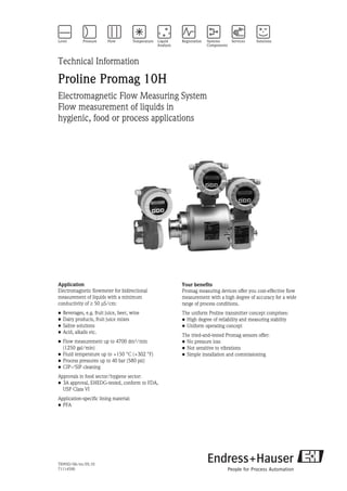 TI095D/06/en/05.10
71114590
Technical Information
Proline Promag 10H
Electromagnetic Flow Measuring System
Flow measurement of liquids in
hygienic, food or process applications
Application
Electromagnetic flowmeter for bidirectional
measurement of liquids with a minimum
conductivity of ≥ 50 μS/cm:
• Beverages, e.g. fruit juice, beer, wine
• Dairy products, fruit juice mixes
• Saline solutions
• Acid, alkalis etc.
• Flow measurement up to 4700 dm³/min
(1250 gal/min)
• Fluid temperature up to +150 °C (+302 °F)
• Process pressures up to 40 bar (580 psi)
• CIP-/SIP cleaning
Approvals in food sector/hygiene sector:
• 3A approval, EHEDG-tested, conform to FDA,
USP Class VI
Application-specific lining material:
• PFA
Your benefits
Promag measuring devices offer you cost-effective flow
measurement with a high degree of accuracy for a wide
range of process conditions.
The uniform Proline transmitter concept comprises:
• High degree of reliability and measuring stability
• Uniform operating concept
The tried-and-tested Promag sensors offer:
• No pressure loss
• Not sensitive to vibrations
• Simple installation and commissioning
 