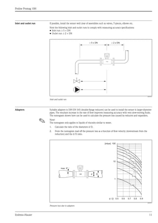 Proline Promag 10H
Endress+Hauser 11
Inlet and outlet run If possible, install the sensor well clear of assemblies such as valves, T-pieces, elbows etc.
Note the following inlet and outlet runs to comply with measuring accuracy specifications:
• Inlet run: ≥ 5 × DN
• Outlet run: ≥ 2 × DN
A0003210
Inlet and outlet run
Adapters Suitable adapters to DIN EN 545 (double-flange reducers) can be used to install the sensor in larger-diameter
pipes. The resultant increase in the rate of flow improves measuring accuracy with very slow-moving fluids.
The nomogram shown here can be used to calculate the pressure loss caused by reducers and expanders.
! Note!
The nomogram only applies to liquids of viscosity similar to water.
1. Calculate the ratio of the diameters d/D.
2. From the nomogram read off the pressure loss as a function of flow velocity (downstream from the
reduction) and the d/D ratio.
A0003213
Pressure loss due to adapters
5 x DN³ ³ 2 x DN
100
10
0.5d / D
[mbar]
0.6 0.7 0.8 0.9
1 m/s
2 m/s
3 m/s
4 m/s
5 m/s
6 m/s
7 m/s
8 m/s
1
Dd
max. 8°
 