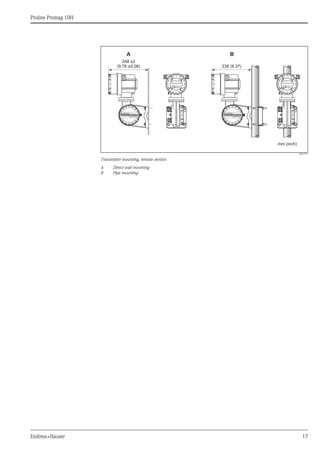 Proline Promag 10H
Endress+Hauser 17
A0010719
Transmitter mounting, remote version
A Direct wall mounting
B Pipe mounting
248 ±2
(9.76 ±0.08)
mm (inch)
238 (9.37)
A B
ANSCHLUSSKLEMMEN - FIELD TERMINALS ANSCHLUSSKLEMMEN - FIELD TERMINALS
 