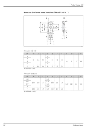 Proline Promag 10H
20 Endress+Hauser
Sensor, front view (without process connections) DN 2 to 25 (1/12 to 1")
A0008190
Dimensions in SI units
Dimensions in US units
DN A B C D E F G H K L M
2
62 41.6 34
9
24 42 43
8.5 6 4 M6
4 9
8 9
15 16
25 72 50.2 44 26 29 55 56
All dimensions in [mm]
DN A B C D E F G H K L M
1/12"
2.44 1.64 1.34
0.35
0.94 1.65 1.69
0.33 0.24 0.16 M6
1/8" 0.35
3/8" 0.35
½" 0.63
1" 2.83 1.98 1.73 0.89 1.14 2.17 2.20
All dimensions in [inch]
G
F
K
H
E
Z
Z Z-Z
L
A
B
D
M
C
B/2B/2
E–
2
E–
2
 