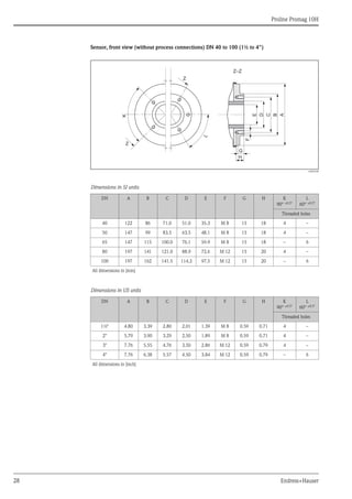 Proline Promag 10H
28 Endress+Hauser
Sensor, front view (without process connections) DN 40 to 100 (1½ to 4")
A0005528
Dimensions in SI units
Dimensions in US units
DN A B C D E F G H K
90° ±0.5°
L
60° ±0.5°
Threaded holes
40 122 86 71.0 51.0 35.3 M 8 15 18 4 –
50 147 99 83.5 63.5 48.1 M 8 15 18 4 –
65 147 115 100.0 76.1 59.9 M 8 15 18 – 6
80 197 141 121.0 88.9 72.6 M 12 15 20 4 –
100 197 162 141.5 114.3 97.5 M 12 15 20 – 6
All dimensions in [mm]
DN A B C D E F G H K
90° ±0.5°
L
60° ±0.5°
Threaded holes
1½" 4.80 3.39 2.80 2.01 1.39 M 8 0.59 0.71 4 –
2" 5.79 3.90 3.29 2.50 1.89 M 8 0.59 0.71 4 –
3" 7.76 5.55 4.76 3.50 2.86 M 12 0.59 0.79 4 –
4" 7.76 6.38 5.57 4.50 3.84 M 12 0.59 0.79 – 6
All dimensions in [inch]
F
E
G
H
Z–Z
D
C
B
A
Z
K
Z
L
 
