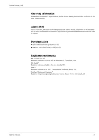 Proline Promag 10H
Endress+Hauser 35
Ordering information
Your Endress+Hauser service organization can provide detailed ordering information and information on the
order codes on request.
Accessories
Various accessories, which can be ordered separately from Endress+Hauser, are available for the transmitter
and the sensor. Your Endress+Hauser service organization can provide detailed information on the order codes
in question.
Documentation
• System Information Promag 10 (SI042D/06)
• Operating Instructions Promag 10 (BA082D/06)
Registered trademarks
KALREZ® and VITON®
Registered trademarks of E.I. Du Pont de Nemours & Co., Wilmington, USA
TRI-CLAMP®
Registered trademark of Ladish & Co., Inc., Kenosha, USA
HART®
Registered trademark of the HART Communication Foundation, Austin, USA
FieldCare®, Fieldcheck®, Applicator®
Registered or registration-pending trademarks of Endress+Hauser Flowtec AG, Reinach, CH
 