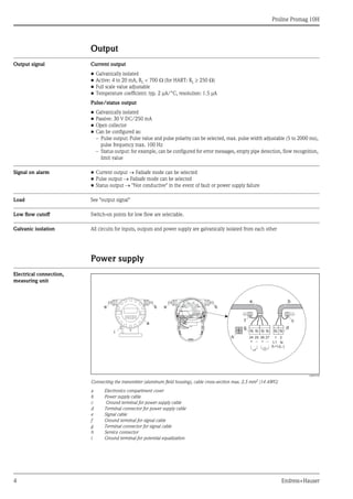 Proline Promag 10H
4 Endress+Hauser
Output
Output signal Current output
• Galvanically isolated
• Active: 4 to 20 mA, RL < 700 Ω (for HART: RL ≥ 250 Ω)
• Full scale value adjustable
• Temperature coefficient: typ. 2 μA/°C, resolution: 1.5 μA
Pulse/status output
• Galvanically isolated
• Passive: 30 V DC/250 mA
• Open collector
• Can be configured as:
– Pulse output: Pulse value and pulse polarity can be selected, max. pulse width adjustable (5 to 2000 ms),
pulse frequency max. 100 Hz
– Status output: for example, can be configured for error messages, empty pipe detection, flow recognition,
limit value
Signal on alarm • Current output → Failsafe mode can be selected
• Pulse output → Failsafe mode can be selected
• Status output → "Not conductive" in the event of fault or power supply failure
Load See "output signal"
Low flow cutoff Switch-on points for low flow are selectable.
Galvanic isolation All circuits for inputs, outputs and power supply are galvanically isolated from each other
Power supply
Electrical connection,
measuring unit
A0003192
Connecting the transmitter (aluminum field housing), cable cross-section max. 2.5 mm2
(14 AWG)
a Electronics compartment cover
b Power supply cable
c Ground terminal for power supply cable
d Terminal connector for power supply cable
e Signal cable
f Ground terminal for signal cable
g Terminal connector for signal cable
h Service connector
i Ground terminal for potential equalization
b
a
e e b
2127
–
25
–
26
+
24
+ L1
(L+)
N
(L-)
e
g
b
d
h
i
cf
 