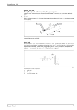 Proline Promag 10H
Endress+Hauser 9
Partially filled pipes
Partially filled pipes with gradients necessitate a drain-type configuration.
The empty pipe detection function (EPD) provides additional security in detecting empty or partially filled
pipes.
" Caution!
Risk of solids accumulating. Do not install the sensor at the lowest point in the drain. It is advisable to install a
cleaning valve.
A0003204
Installation with partially filled pipes
Down pipes
Install a siphon or a vent valve downstream of the sensor in down pipes h ≥ 5 m (16.4 ft). This precaution is
to avoid low pressure and the consequent risk of damage to the lining of the measuring tube. This measure also
prevents the liquid current stopping in the pipe which could cause air locks. Information on the pressure
tightness of the measuring tube lining → ä 14, Section "Pressure tightness".
A0008157
Installation measures for vertical pipes
1 Vent valve
2 Pipe siphon
h Length of the down pipe
³ 5 x DN
³ 2 x DN
h
2
1
 