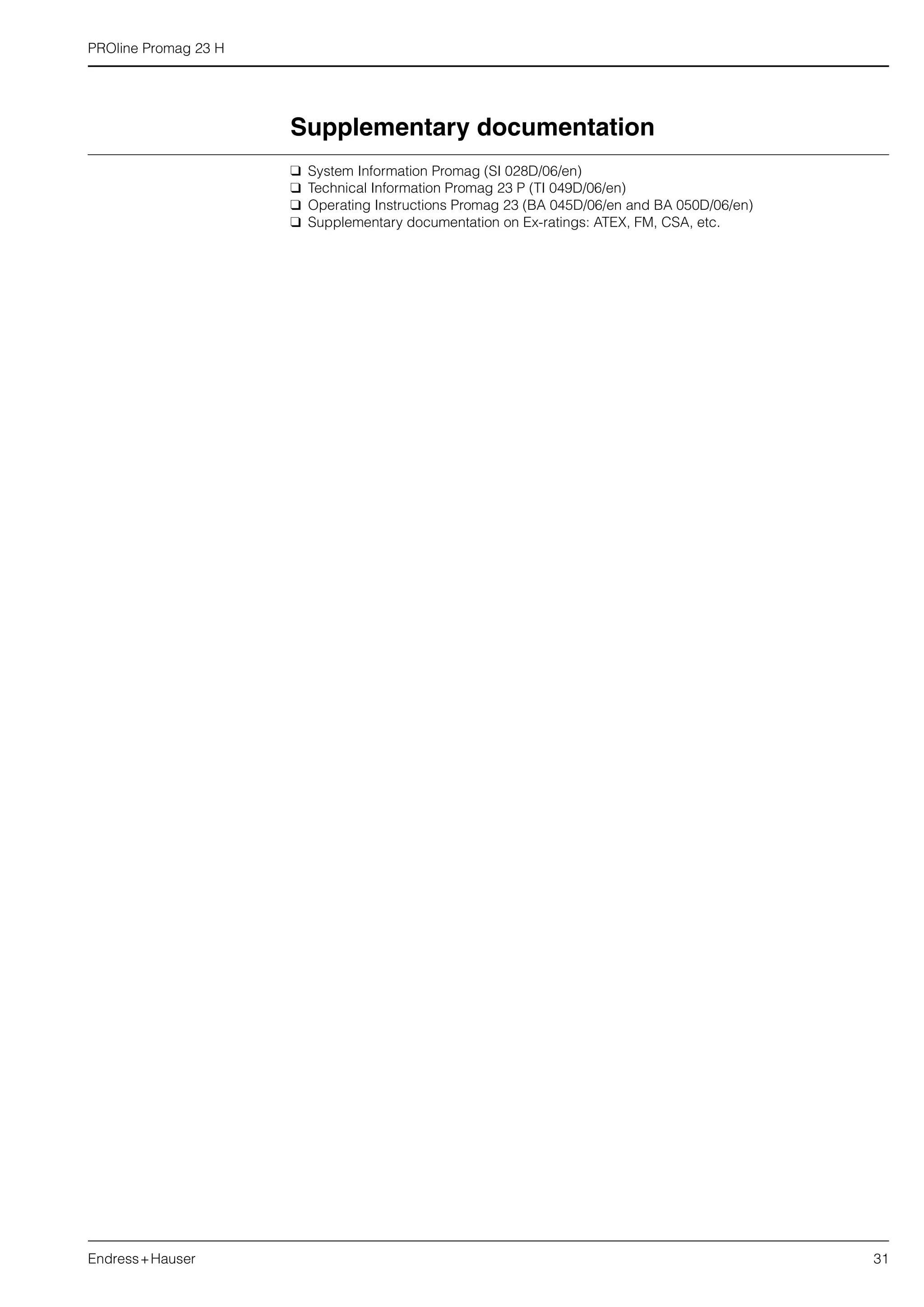 PROline Promag 23 H
Endress+Hauser 31
Supplementary documentation
 System Information Promag (SI 028D/06/en)
 Technical Information Promag 23 P (TI 049D/06/en)
 Operating Instructions Promag 23 (BA 045D/06/en and BA 050D/06/en)
 Supplementary documentation on Ex-ratings: ATEX, FM, CSA, etc.
 