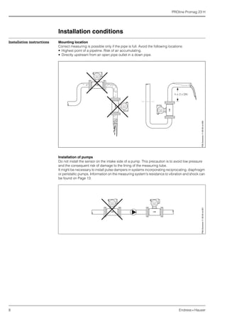 PROline Promag 23 H
8 Endress+Hauser
Installation conditions
Installation instructions Mounting location
Correct measuring is possible only if the pipe is full. Avoid the following locations:
• Highest point of a pipeline. Risk of air accumulating.
• Directly upstream from an open pipe outlet in a down pipe.
Installation of pumps
Do not install the sensor on the intake side of a pump. This precaution is to avoid low pressure
and the consequent risk of damage to the lining of the measuring tube.
It might be necessary to install pulse dampers in systems incorporating reciprocating, diaphragm
or peristaltic pumps. Information on the measuring system's resistance to vibration and shock can
be found on Page 13.
F06-2xxxxxxx-11-00-00-xx-000F06-2xxxxxxx-11-00-00-xx-001
 