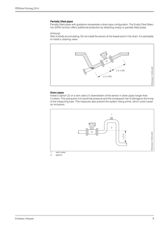 PROline Promag 23 H
Endress+Hauser 9
Partially filled pipes
Partially filled pipes with gradients necessitate a drain-type configuration. The Empty Pipe Detec-
tion (EPD) function offers additional protection by detecting empty or partially filled pipes.
Achtung!
Risk of solids accumulating. Do not install the sensor at the lowest point in the drain. It is advisable
to install a cleaning valve.
Down pipes
Install a siphon (2) or a vent valve (1) downstream of the sensor in down pipes longer than
5 meters. This precaution is to avoid low pressure and the consequent risk of damage to the lining
of the measuring tube. This measures also prevent the system losing prime, which could cause
air inclusions.
1 vent valve
2 siphon
F06-2xxxxxxx-11-00-00-xx-002
>5m
2
1
F06-2xxxxxxx-11-00-00-xx-003
 