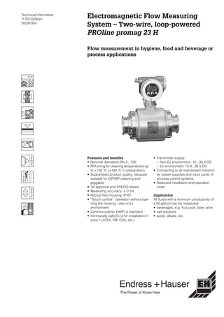Technical Information
TI 051D/06/en
50097004
Electromagnetic Flow Measuring
System – Two-wire, loop-powered
PROline promag 23 H
Flow measurement in hygiene, food and beverage or
process applications
Features and benefits
• Nominal diameters DN 2...100
• PFA lining for cleaning temperatures up
to +150 °C (+180 °C in preparation)
• Guaranteed product quality, because
suitable for CIP/SIP cleaning and
piggable
• 3A approval and EHEDG-tested
• Measuring accuracy: ± 0.5%
• Robust field housing, IP 67
• “Touch control”: operation without ope-
ning the housing - also in Ex
environment
• Communication: HART is standard
• Intrinsically safe Ex ia for installation in
zone 1 (ATEX, FM, CSA, etc.)
• Transmitter supply:
– Non-Ex environment: 12...30 V DC
– Ex environment: 13.9...30 V DC
• Connecting to all mainstream transmit-
ter power supplies and input cards of
process control systems
• Reduced installation and operation
costs
Application
All fluids with a minimum conductivity of
≥ 50 µS/cm can be measured:
• beverages, e.g. fruit juice, beer, wine
• salt solutions
• acids, alkalis, etc.
 