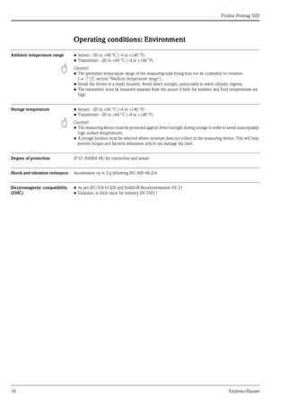 Proline Promag 50D
16 Endress+Hauser
Operating conditions: Environment
Ambient temperature range • Sensor: –20 to +60 °C (–4 to +140 °F)
• Transmitter: –20 to +60 °C (–4 to +140 °F)
" Caution!
• The permitted temperature range of the measuring tube lining may not be undershot or overshot
(→ ä 17, section "Medium temperature range").
• Install the device in a shady location. Avoid direct sunlight, particularly in warm climatic regions.
• The transmitter must be mounted separate from the sensor if both the ambient and fluid temperatures are
high.
Storage temperature • Sensor: –20 to +60 °C (–4 to +140 °F)
• Transmitter: –20 to +60 °C (–4 to +140 °F)
" Caution!
• The measuring device must be protected against direct sunlight during storage in order to avoid unacceptably
high surface temperatures.
• A storage location must be selected where moisture does not collect in the measuring device. This will help
prevent fungus and bacteria infestation which can damage the liner.
Degree of protection IP 67 (NEMA 4X) for transmitter and sensor
Shock and vibration resistance Acceleration up to 2 g following IEC 600 68-2-6
Electromagnetic compatibility
(EMC)
• As per IEC/EN 61326 and NAMUR Recommendation NE 21
• Emission: to limit value for industry EN 55011
 