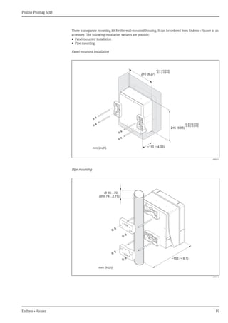 Proline Promag 50D
Endress+Hauser 19
There is a separate mounting kit for the wall-mounted housing. It can be ordered from Endress+Hauser as an
accessory. The following installation variants are possible:
• Panel-mounted installation
• Pipe mounting
Panel-mounted installation
A0001131
Pipe mounting
A0001132
245 (9.65)
~110 (~4.33)
210 (8.27)
+0.5 (+0.019)
–0.5 (–0.019)
+0.5 (+0.019)
–0.5 (–0.019)
mm (inch)
Ø 20…70
(Ø 0.79…2.75)
~ ~ 6.1)155 (
mm (inch)
 