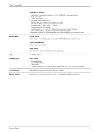 Proline Promag 50D
Endress+Hauser 5
PROFIBUS PA interface
• Transmission technology (Physical Layer): IEC 61158-2 (MBP), galvanically isolated
• Profile version 3.0
• Current consumption: 11 mA
• Permissible supply voltage: 9 to 32 V
• Bus connection with integrated reverse polarity protection
• Error current FDE (Fault Disconnection Electronic): 0 mA
• Function blocks: 1 × analog input, 2 × totalizer
• Output data: volume flow, totalizer
• Input data: positive zero return (ON/OFF), totalizer control, value for local display
• Cyclic data transmission compatible with previous model “Promag 33”
• Bus address adjustable via miniature switches or local display (optional) at the measuring device
Signal on alarm Current output
Failsafe mode can be selected (e.g. in accordance with NAMUR Recommendation NE 43)
Pulse/frequency output
Failsafe mode can be selected
Status output
“Not conductive” in the event of fault or power supply failure
Load See “Output signal”
Switching output Status output
• Galvanically isolated
• Max. 30 V DC/250 mA
• Open collector
• Can be configured for: error messages, empty pipe detection (EPD), flow direction, limit values
Low flow cut off Low flow cut off, switch-on point can be selected as required
Galvanic isolation All circuits for inputs, outputs and power supply are galvanically isolated from each other.
 
