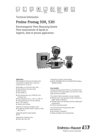 TI048D/06/en/05.10
71114592
Technical Information
Proline Promag 50H, 53H
Electromagnetic Flow Measuring System
Flow measurement of liquids in
hygienic, food or process applications
Application
Electromagnetic flowmeter for bidirectional
measurement of liquids with a minimum
conductivity of ≥ 5 μS/cm:
• Beverages, e.g. fruit juice, beer, wine
• Dairy products, fruit juice mixes
• Saline solutions
• Acid, alkalis etc.
• Flow measurement up to 4700 dm³/min
(1250 gal/min)
• Fluid temperature up to +150 °C (+302 °F)
• Process pressures up to 40 bar (580 psi)
• CIP-/SIP cleaning
• Stainless steel housing
Approvals in food sector/hygiene sector:
• 3A approval, EHEDG-tested, conform to FDA,
USP Class VI
Application-specific lining material:
• PFA
Approvals for hazardous area:
• ATEX, FM, CSA, TIIS
Connection to process control system:
• HART, PROFIBUS DP/PA, FOUNDATION Fieldbus,
MODBUS RS485
Your benefits
Promag measuring devices offer you cost-effective flow
measurement with a high degree of accuracy for a wide
range of process conditions.
The uniform Proline transmitter concept comprises:
• Modular device and operating concept resulting in a
higher degree of efficiency
• Software options for batching, electrode cleaning and
pulsating flow
• Uniform operating concept
The tried-and-tested Promag sensors offer:
• No pressure loss
• Not sensitive to vibrations
• Simple installation and commissioning
 