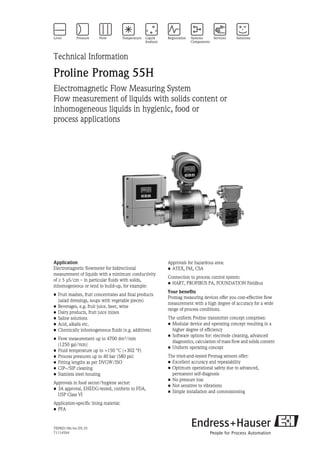 TI096D/06/en/05.10
71114594
Technical Information
Proline Promag 55H
Electromagnetic Flow Measuring System
Flow measurement of liquids with solids content or
inhomogeneous liquids in hygienic, food or
process applications
Application
Electromagnetic flowmeter for bidirectional
measurement of liquids with a minimum conductivity
of ≥ 5 μS/cm – in particular fluids with solids,
inhomogeneous or tend to build-up, for example:
• Fruit mashes, fruit concentrates and final products
(salad dressings, soups with vegetable pieces)
• Beverages, e.g. fruit juice, beer, wine
• Dairy products, fruit juice mixes
• Saline solutions
• Acid, alkalis etc.
• Chemically inhomogeneous fluids (e.g. additives)
• Flow measurement up to 4700 dm³/min
(1250 gal/min)
• Fluid temperature up to +150 °C (+302 °F)
• Process pressures up to 40 bar (580 psi)
• Fitting lengths as per DVGW/ISO
• CIP-/SIP cleaning
• Stainless steel housing
Approvals in food sector/hygiene sector:
• 3A approval, EHEDG-tested, conform to FDA,
USP Class VI
Application-specific lining material:
• PFA
Approvals for hazardous area:
• ATEX, FM, CSA
Connection to process control system:
• HART, PROFIBUS PA, FOUNDATION Fieldbus
Your benefits
Promag measuring devices offer you cost-effective flow
measurement with a high degree of accuracy for a wide
range of process conditions.
The uniform Proline transmitter concept comprises:
• Modular device and operating concept resulting in a
higher degree of efficiency
• Software options for: electrode cleaning, advanced
diagnostics, calculation of mass flow and solids content
• Uniform operating concept
The tried-and-tested Promag sensors offer:
• Excellent accuracy and repeatability
• Optimum operational safety due to advanced,
permanent self-diagnosis
• No pressure loss
• Not sensitive to vibrations
• Simple installation and commissioning
 