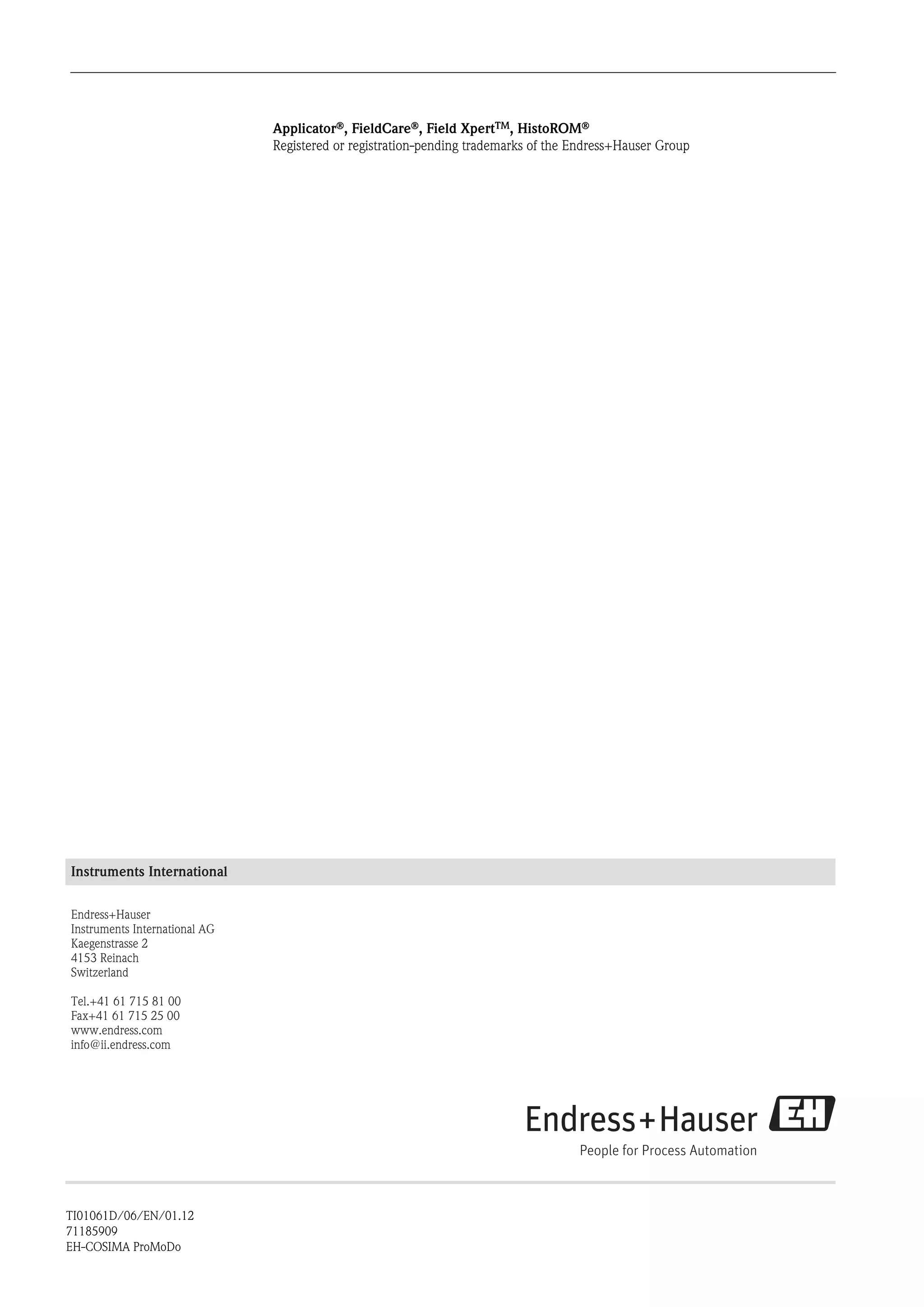 ApplicatorÒ, FieldCareÒ, Field XpertTM, HistoROMÒ
Registered or registration-pending trademarks of the Endress+Hauser Group
Instruments International
Endress+Hauser
Instruments International AG
Kaegenstrasse 2
4153 Reinach
Switzerland
Tel.+41 61 715 81 00
Fax+41 61 715 25 00
www.endress.com
info@ii.endress.com
TI01061D/06/EN/01.12
71185909
EH-COSIMA ProMoDo
 