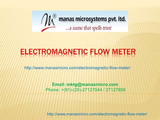 ELECTROMAGNETIC FLOW METER
http://www.manasmicro.com/electromagnetic-flow-meter/
Email: mktg@manasmicro.com
Phone: +(91)-(20)-27127044 / 27127858
http://www.manasmicro.com/electromagnetic-flow-meter/
 