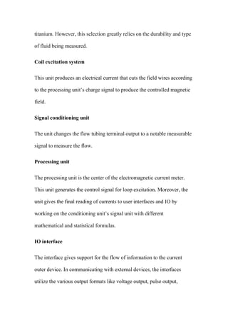 titanium. However, this selection greatly relies on the durability and type
of fluid being measured.
Coil excitation system
This unit produces an electrical current that cuts the field wires according
to the processing unit’s charge signal to produce the controlled magnetic
field.
Signal conditioning unit
The unit changes the flow tubing terminal output to a notable measurable
signal to measure the flow.
Processing unit
The processing unit is the center of the electromagnetic current meter.
This unit generates the control signal for loop excitation. Moreover, the
unit gives the final reading of currents to user interfaces and IO by
working on the conditioning unit’s signal unit with different
mathematical and statistical formulas.
IO interface
The interface gives support for the flow of information to the current
outer device. In communicating with external devices, the interfaces
utilize the various output formats like voltage output, pulse output,
 