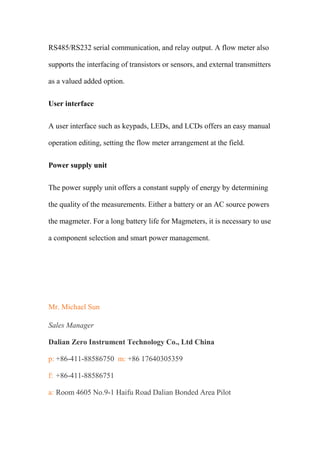 RS485/RS232 serial communication, and relay output. A flow meter also
supports the interfacing of transistors or sensors, and external transmitters
as a valued added option.
User interface
A user interface such as keypads, LEDs, and LCDs offers an easy manual
operation editing, setting the flow meter arrangement at the field.
Power supply unit
The power supply unit offers a constant supply of energy by determining
the quality of the measurements. Either a battery or an AC source powers
the magmeter. For a long battery life for Magmeters, it is necessary to use
a component selection and smart power management.
Mr. Michael Sun
Sales Manager
Dalian Zero Instrument Technology Co., Ltd China
p: +86-411-88586750 m: +86 17640305359
f: +86-411-88586751
a: Room 4605 No.9-1 Haifu Road Dalian Bonded Area Pilot
 