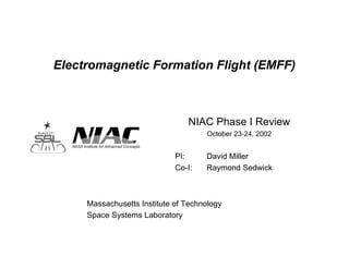 Electromagnetic Formation Flight (EMFF) 
NIAC Phase I Review 
October 23-24, 2002 
PI: David Miller 
Co-I: Raymond Sedwick 
Massachusetts Institute of Technology 
Space Systems Laboratory 
 
