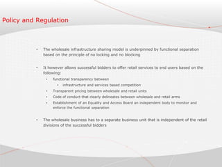 Policy and Regulation
• The wholesale infrastructure sharing model is underpinned by functional separation
based on the principle of no locking and no blocking
• It however allows successful bidders to offer retail services to end users based on the
following:
• functional transparency between
• infrastructure and services based competition
• Transparent pricing between wholesale and retail units
• Code of conduct that clearly delineates between wholesale and retail arms
• Establishment of an Equality and Access Board an independent body to monitor and
enforce the functional separation
• The wholesale business has to a separate business unit that is independent of the retail
divisions of the successful bidders
 