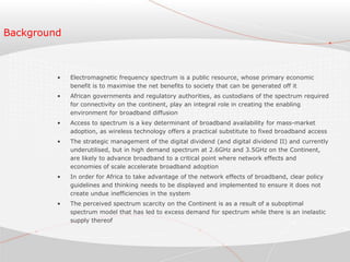 Background
• Electromagnetic frequency spectrum is a public resource, whose primary economic
benefit is to maximise the net benefits to society that can be generated off it
• African governments and regulatory authorities, as custodians of the spectrum required
for connectivity on the continent, play an integral role in creating the enabling
environment for broadband diffusion
• Access to spectrum is a key determinant of broadband availability for mass-market
adoption, as wireless technology offers a practical substitute to fixed broadband access
• The strategic management of the digital dividend (and digital dividend II) and currently
underutilised, but in high demand spectrum at 2.6GHz and 3.5GHz on the Continent,
are likely to advance broadband to a critical point where network effects and
economies of scale accelerate broadband adoption
• In order for Africa to take advantage of the network effects of broadband, clear policy
guidelines and thinking needs to be displayed and implemented to ensure it does not
create undue inefficiencies in the system
• The perceived spectrum scarcity on the Continent is as a result of a suboptimal
spectrum model that has led to excess demand for spectrum while there is an inelastic
supply thereof
 