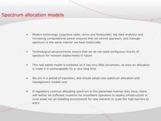Spectrum allocation models
• Modern technology (cognitive radio, micro and femtocells), big data analytics and
increasing computational power ensures that we cannot approach, and manage
spectrum in the same manner we have historically
• Technological advancements ensure that we do not need contiguous chunks of
spectrum for network deployments in future
• This real estate model is outdated as it has very little dynamism, as once an allocation
is made it is unchangeable for a very long time
• We are in a period of transition, and should adopt new spectrum allocation and
management models now
• If regulators continue allocating spectrum in the piecemeal manner they have, there
will neither be sufficient incentive for incumbent operators to deploy infrastructure in
rural areas nor an enabling environment for new entrants to scale the high barriers to
entry
 