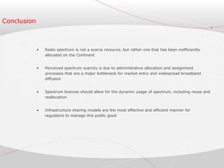 Conclusion
• Radio spectrum is not a scarce resource, but rather one that has been inefficiently
allocated on the Continent
• Perceived spectrum scarcity is due to administrative allocation and assignment
processes that are a major bottleneck for market entry and widespread broadband
diffusion
• Spectrum licences should allow for the dynamic usage of spectrum, including reuse and
reallocation
• Infrastructure sharing models are the most effective and efficient manner for
regulators to manage this public good
 