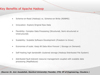 Key Benefits of Apache Hadoop
• Schema-on-Read (Hadoop) vs. Schema-on-Write (RDBMS)
• Innovation: Explore Original Raw Data
• Flexibility: Complex Data Processing (Structured, Semi-structured or
Unstructured)
• Scalability: Scalable Software Development (Freedom to Grow)
• Economies of scale: Keep All Data Alive Forever ( Storage on Demand)
• Self-healing high bandwidth clustered storage (Hadoop Distributed File System)
• distributed fault-tolerant resource management coupled with scalable data
processing (MapReduce)
(Source: Dr. Amr Awadallah, Stanford University| Founder, CTO, VP of Engineering, Cloudera )
 