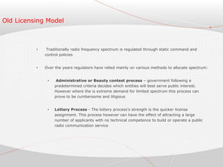 Old Licensing Model
• Traditionally radio frequency spectrum is regulated through static command and
control policies
• Over the years regulators have relied mainly on various methods to allocate spectrum:
• Administrative or Beauty contest process – government following a
predetermined criteria decides which entities will best serve public interest.
However where the is extreme demand for limited spectrum this process can
prove to be cumbersome and litigious
• Lottery Process - The lottery process’s strength is the quicker license
assignment. This process however can have the effect of attracting a large
number of applicants with no technical competence to build or operate a public
radio communication service
 