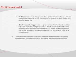 Old Licensing Model
• First come first serve – this process allows quicker allocation of spectrum but is
not equitable and results in over concentration of spectrum on those entities that
enter the market first
• Spectrum auctioning process - A good example of market-based regulation
because it employs a pricing mechanism to allocate spectrum efficiently whilst
increasing revenue maximisation for treasury. Its biggest weakness however is
that auction participants are trying to maximize their profits rather than serve
the public good
• General consensus that regulators need to begin to implement spectrum licensing
models that are efficient and flexible to address the prevailing market conditions
 