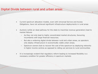 Digital Divide between rural and urban areas
• Current spectrum allocation models, even with Universal Service and Access
Obligations, have not achieved significant infrastructure deployments in rural areas
• Auctions (while an ideal pathway for the state to maximise revenue generation) lead to
market failures
– As they not only lead to highly concentrated market structures, favouring
incumbents with large financial resources;
– But also a widening digital divide between rural and urban areas, as operators
only deploy infrastructure in economically viable urban areas;
– Spectrum owners look to recover the cost of the spectrum by deploying networks
in higher income centres as opposed to rolling out services to rural communities
• It is increasingly evident that regulatory reform leading to increased flexibility is a
necessary condition for greater efficiency in spectrum markets
 
