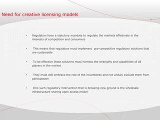 Need for creative licensing models
• Regulators have a statutory mandate to regulate the markets effectively in the
interests of competition and consumers
• This means that regulators must implement pro-competitive regulatory solutions that
are sustainable
• To be effective these solutions must harness the strengths and capabilities of all
players in the market
• They must still embrace the role of the incumbents and not unduly exclude them from
participation
• One such regulatory intervention that is breaking new ground is the wholesale
infrastructure sharing open access model
 