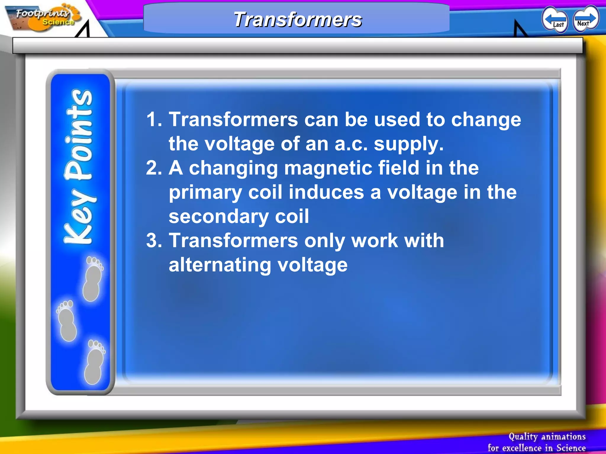 1. Transformers can be used to change
the voltage of an a.c. supply.
2. A changing magnetic field in the
primary coil induces a voltage in the
secondary coil
3. Transformers only work with
alternating voltage
TransformersTransformersTransformersTransformers
 