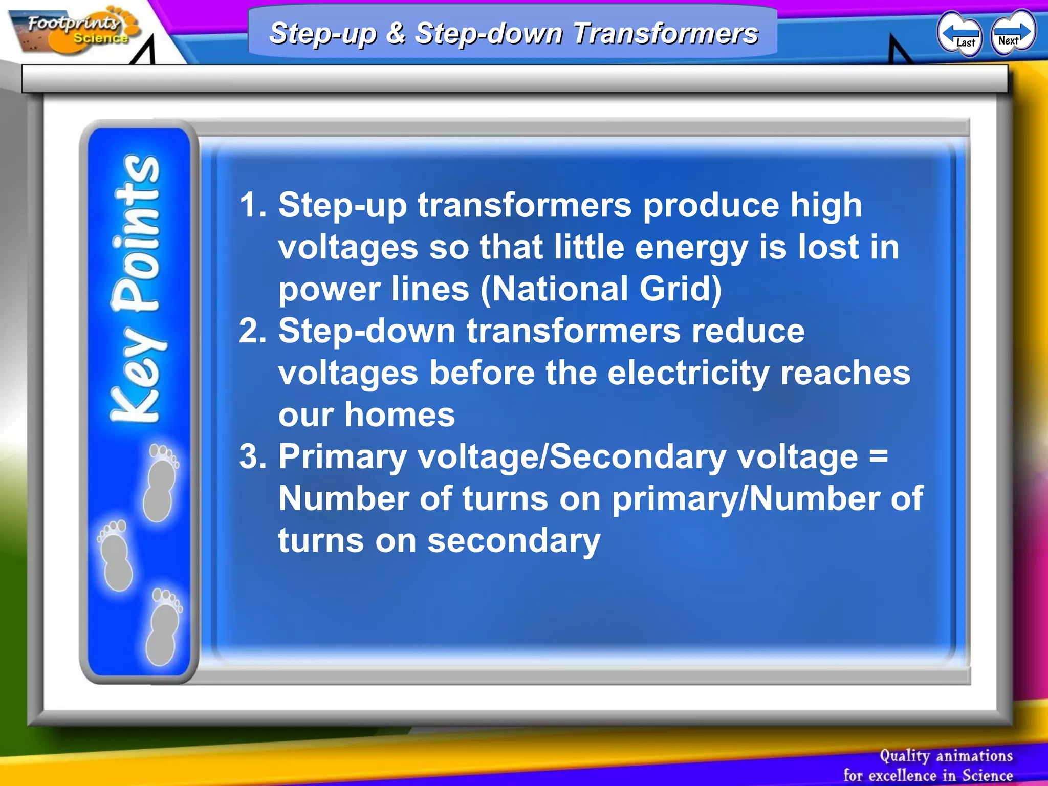 1. Step-up transformers produce high
voltages so that little energy is lost in
power lines (National Grid)
2. Step-down transformers reduce
voltages before the electricity reaches
our homes
3. Primary voltage/Secondary voltage =
Number of turns on primary/Number of
turns on secondary
Step-up & Step-down TransformersStep-up & Step-down TransformersStep-up & Step-down TransformersStep-up & Step-down Transformers
 