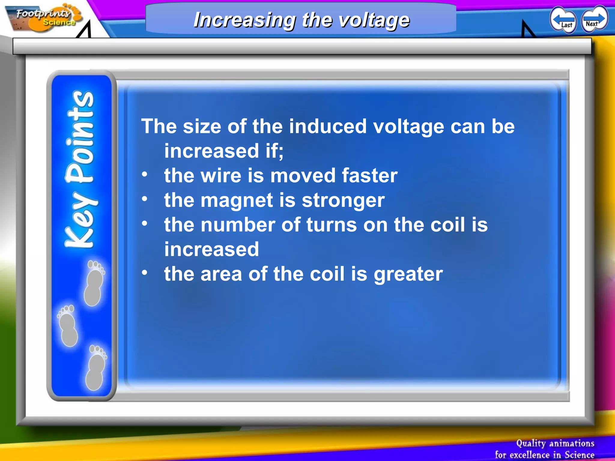 The size of the induced voltage can be
increased if;
• the wire is moved faster
• the magnet is stronger
• the number of turns on the coil is
increased
• the area of the coil is greater
Increasing the voltageIncreasing the voltageIncreasing the voltageIncreasing the voltage
 