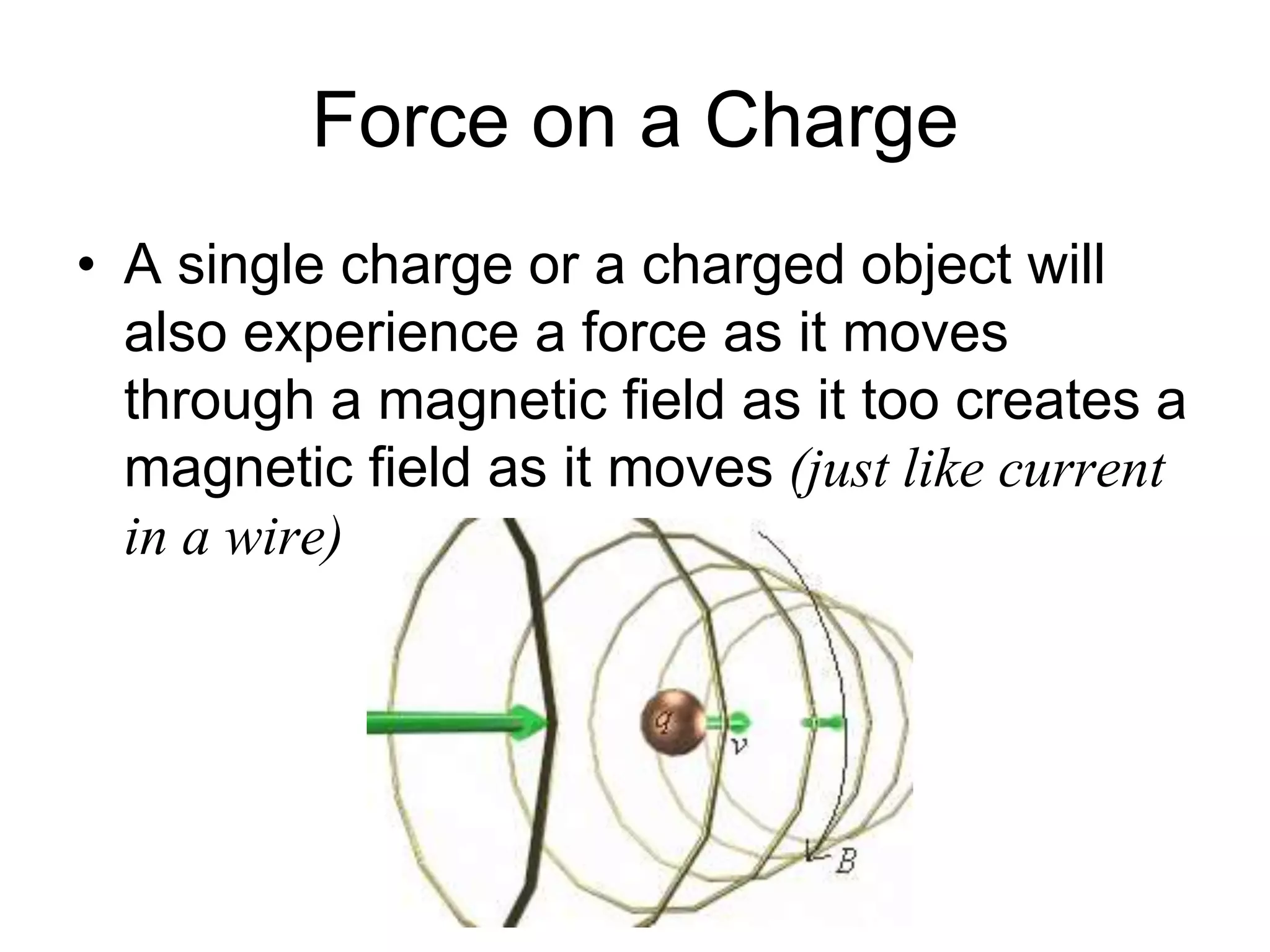 Force on a Charge 
• A single charge or a charged object will 
also experience a force as it moves 
through a magnetic field as it too creates a 
magnetic field as it moves (just like current 
in a wire) 
 