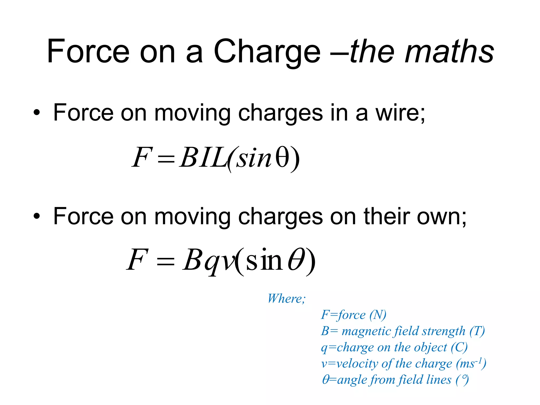 Force on a Charge –the maths 
• Force on moving charges in a wire; 
F BIL(sinθ) 
• Force on moving charges on their own; 
F  Bqv(sin ) 
Where; 
F=force (N) 
B= magnetic field strength (T) 
q=charge on the object (C) 
v=velocity of the charge (ms-1) 
=angle from field lines () 
 