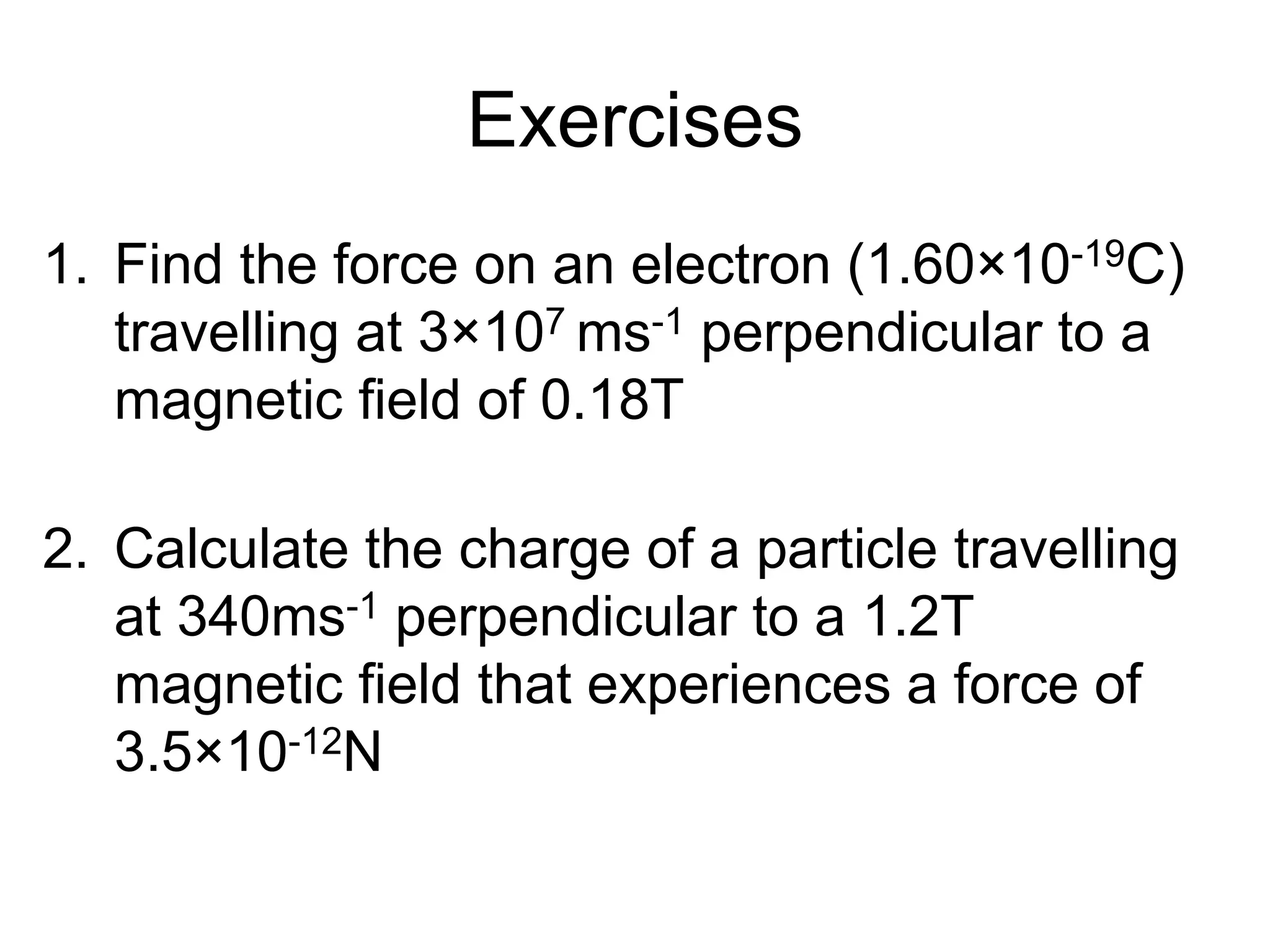 Exercises 
1. Find the force on an electron (1.60×10-19C) 
travelling at 3×107 ms-1 perpendicular to a 
magnetic field of 0.18T 
9×10-13N 
2. Calculate the charge of a particle travelling 
at 340ms-1 perpendicular to a 1.2T 
magnetic field that experiences a force of 
3.5×10-12N 
8.6×10-15C 
 