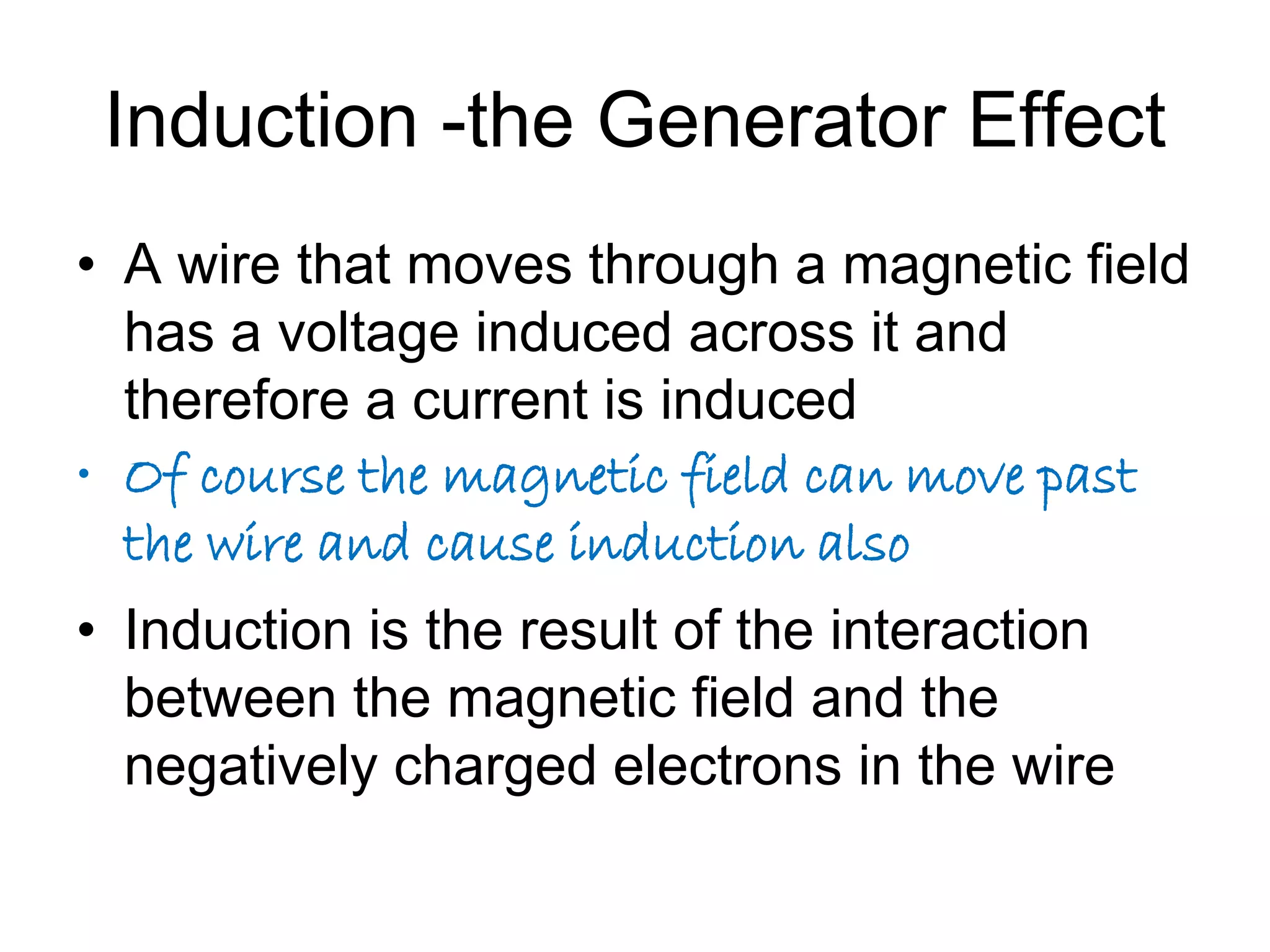 Induction -the Generator Effect 
• A wire that moves through a magnetic field 
has a voltage induced across it and 
therefore a current is induced 
• Of course the magnetic field can move past 
the wire and cause induction also 
• Induction is the result of the interaction 
between the magnetic field and the 
negatively charged electrons in the wire 
 