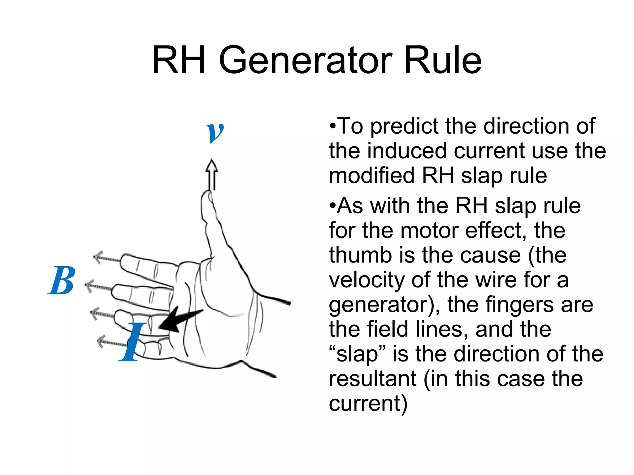 RH Generator Rule 
•To predict the direction of 
the induced current use the 
modified RH slap rule 
•As with the RH slap rule 
for the motor effect, the 
thumb is the cause (the 
velocity of the wire for a 
generator), the fingers are 
the field lines, and the 
“slap” is the direction of the 
resultant (in this case the 
current) 
v 
B 
I 
 